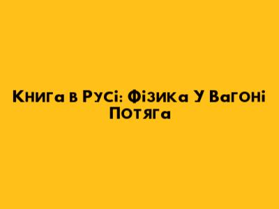 Книга в Русі: Фізика У Вагоні Потяга