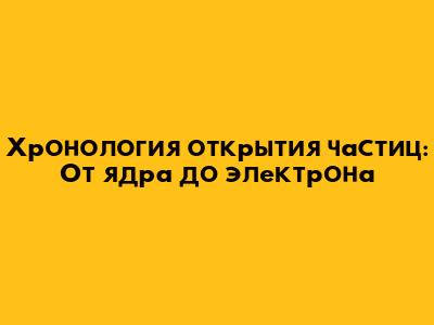 Хронология открытия частиц: От ядра до электрона