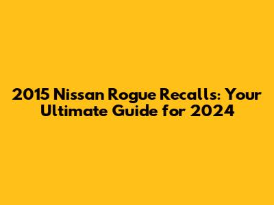 2015 Nissan Rogue Recalls: Your Ultimate Guide for 2024