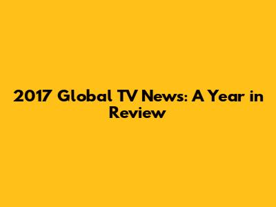 2017 Global TV News: A Year in Review