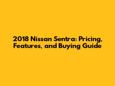 2018 Nissan Sentra: Pricing, Features, and Buying Guide