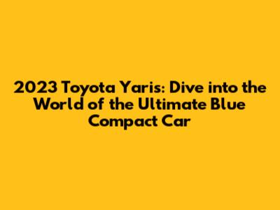 2023 Toyota Yaris: Dive into the World of the Ultimate Blue Compact Car
