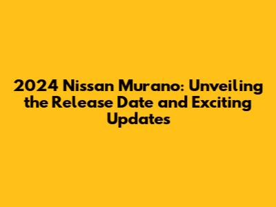 2024 Nissan Murano: Unveiling the Release Date and Exciting Updates