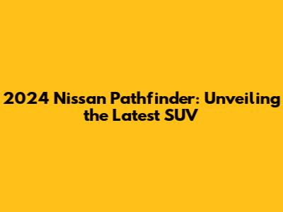 2024 Nissan Pathfinder: Unveiling the Latest SUV