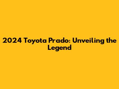 2024 Toyota Prado: Unveiling the Legend