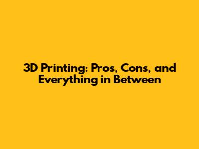 3D Printing: Pros, Cons, and Everything in Between