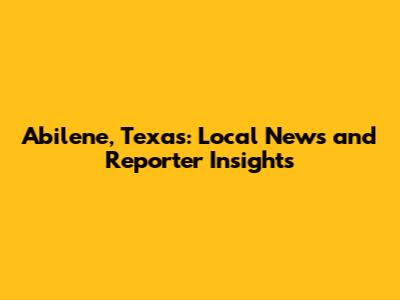 Abilene, Texas: Local News and Reporter Insights
