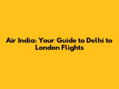 Air India: Your Guide to Delhi to London Flights