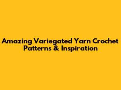 Amazing Variegated Yarn Crochet Patterns & Inspiration