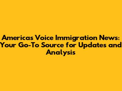 America's Voice Immigration News: Your Go-To Source for Updates and Analysis