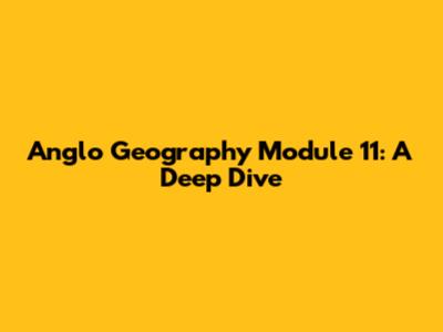 Anglo Geography Module 11: A Deep Dive