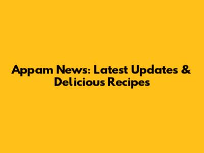 Appam News: Latest Updates & Delicious Recipes