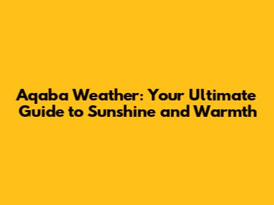 Aqaba Weather: Your Ultimate Guide to Sunshine and Warmth