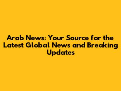 Arab News: Your Source for the Latest Global News and Breaking Updates