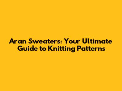 Aran Sweaters: Your Ultimate Guide to Knitting Patterns