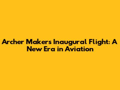 Archer Maker's Inaugural Flight: A New Era in Aviation
