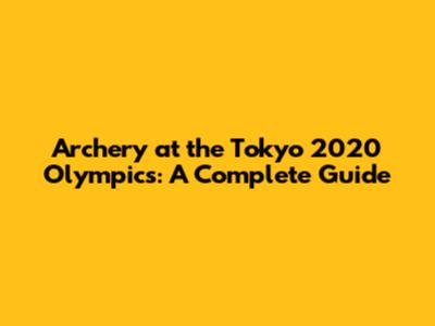 Archery at the Tokyo 2020 Olympics: A Complete Guide