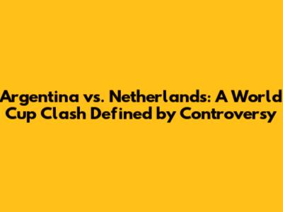 Argentina vs. Netherlands: A World Cup Clash Defined by Controversy