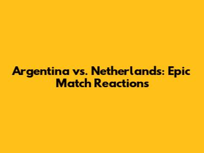 Argentina vs. Netherlands: Epic Match Reactions