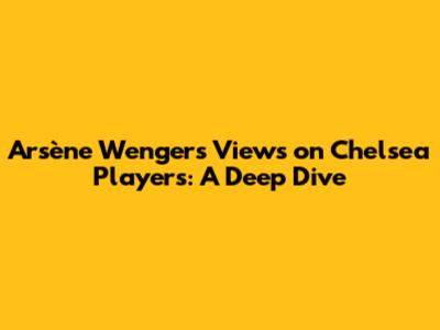 Arsène Wenger's Views on Chelsea Players: A Deep Dive