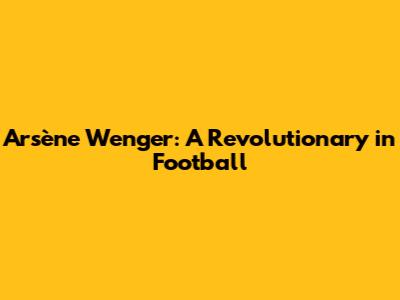 Arsène Wenger: A Revolutionary in Football