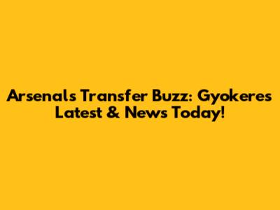 Arsenal's Transfer Buzz: Gyokeres Latest & News Today!
