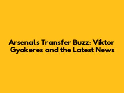 Arsenal's Transfer Buzz: Viktor Gyokeres and the Latest News