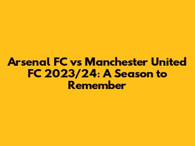 Arsenal FC vs Manchester United FC 2023/24: A Season to Remember