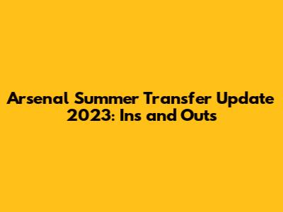 Arsenal Summer Transfer Update 2023: Ins and Outs