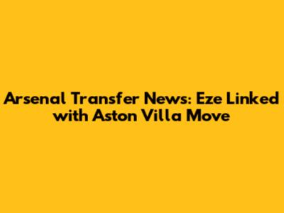 Arsenal Transfer News: Eze Linked with Aston Villa Move