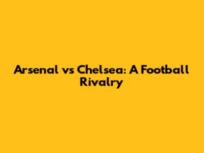 Arsenal vs Chelsea: A Football Rivalry