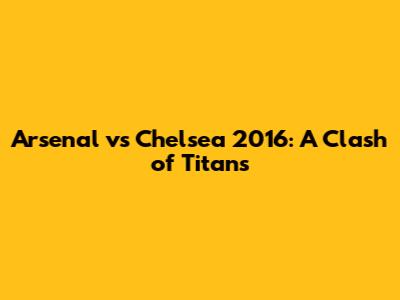 Arsenal vs Chelsea 2016: A Clash of Titans