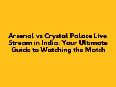 Arsenal vs Crystal Palace Live Stream in India: Your Ultimate Guide to Watching the Match