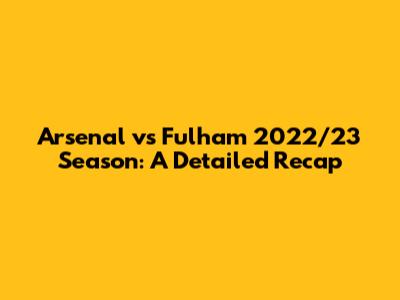 Arsenal vs Fulham 2022/23 Season: A Detailed Recap