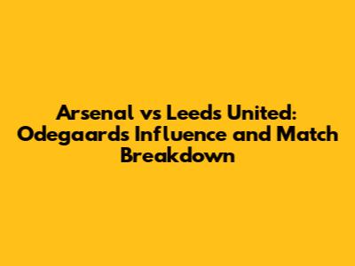 Arsenal vs Leeds United: Odegaard's Influence and Match Breakdown