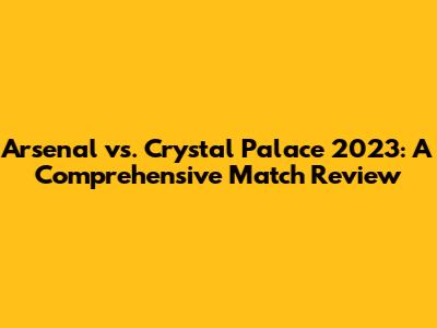 Arsenal vs. Crystal Palace 2023: A Comprehensive Match Review