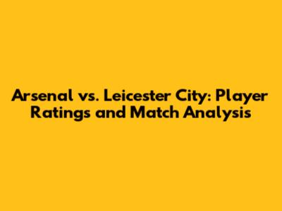 Arsenal vs. Leicester City: Player Ratings and Match Analysis