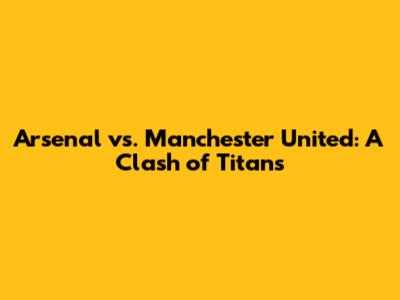 Arsenal vs. Manchester United: A Clash of Titans