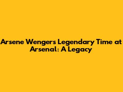 Arsene Wenger's Legendary Time at Arsenal: A Legacy