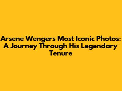 Arsene Wenger's Most Iconic Photos: A Journey Through His Legendary Tenure