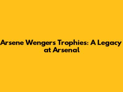 Arsene Wenger's Trophies: A Legacy at Arsenal