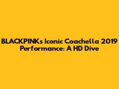 BLACKPINK's Iconic Coachella 2019 Performance: A HD Dive