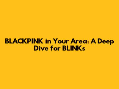 BLACKPINK in Your Area: A Deep Dive for BLINKs