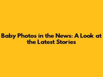 Baby Photos in the News: A Look at the Latest Stories