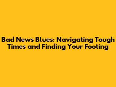 Bad News Blues: Navigating Tough Times and Finding Your Footing