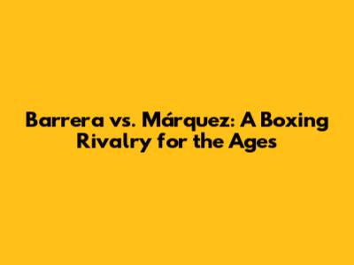 Barrera vs. Márquez: A Boxing Rivalry for the Ages