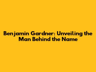 Benjamin Gardner: Unveiling the Man Behind the Name