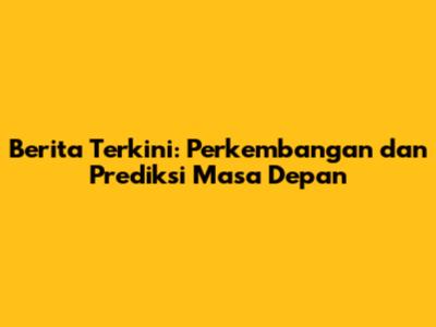 Berita Terkini: Perkembangan dan Prediksi Masa Depan