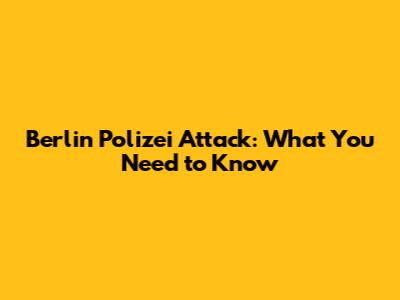 Berlin Polizei Attack: What You Need to Know
