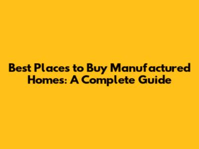 Best Places to Buy Manufactured Homes: A Complete Guide
